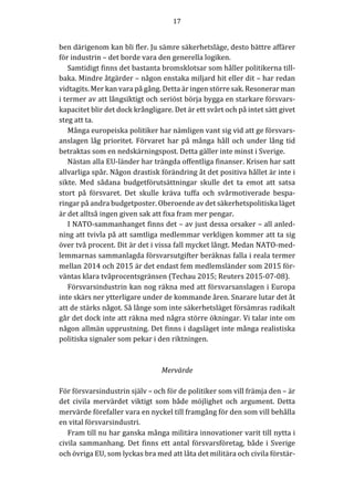 17	
	
	
ben	därigenom	kan	bli	fler.	Ju	sämre	säkerhetsläge,	desto	bättre	affärer	
för	industrin	–	det	borde	vara	den	generella	logiken.	
Samtidigt	finns	det	bastanta	bromsklotsar	som	håller	politikerna	till-
baka.	Mindre	åtgärder	–	någon	enstaka	miljard	hit	eller	dit	–	har	redan	
vidtagits.	Mer	kan	vara	på	gång.	Detta	är	ingen	större	sak.	Resonerar	man	
i	termer	av	att	långsiktigt	och	seriöst	börja	bygga	en	starkare	försvars-
kapacitet	blir	det	dock	krångligare.	Det	är	ett	svårt	och	på	intet	sätt	givet	
steg	att	ta.				
Många	europeiska	politiker	har	nämligen	vant	sig	vid	att	ge	försvars-
anslagen	låg	prioritet.	Förvaret	har	på	många	håll	och	under	lång	tid	
betraktas	som	en	nedskärningspost.	Detta	gäller	inte	minst	i	Sverige.		
Nästan	alla	EU-länder	har	trängda	offentliga	finanser.	Krisen	har	satt	
allvarliga	spår.	Någon	drastisk	förändring	åt	det	positiva	hållet	är	inte	i	
sikte.	 Med	 sådana	 budgetförutsättningar	 skulle	 det	 ta	 emot	 att	 satsa	
stort	 på	 försvaret.	 Det	 skulle	 kräva	 tuffa	 och	 svårmotiverade	 bespa-
ringar	på	andra	budgetposter.	Oberoende	av	det	säkerhetspolitiska	läget	
är	det	alltså	ingen	given	sak	att	fixa	fram	mer	pengar.	
I	NATO-sammanhanget	finns	det	–	av	just	dessa	orsaker	–	all	anled-
ning	att	tvivla	på	att	samtliga	medlemmar	verkligen	kommer	att	ta	sig	
över	två	procent.	Dit	är	det	i	vissa	fall	mycket	långt.	Medan	NATO-med-
lemmarnas	sammanlagda	försvarsutgifter	beräknas	falla	i	reala	termer	
mellan	2014	och	2015	är	det	endast	fem	medlemsländer	som	2015	för-
väntas	klara	tvåprocentsgränsen	(Techau	2015;	Reuters	2015-07-08).		
Försvarsindustrin	kan	nog	räkna	med	att	försvarsanslagen	i	Europa	
inte	skärs	ner	ytterligare	under	de	kommande	åren.	Snarare	lutar	det	åt	
att	de	stärks	något.	Så	långe	som	inte	säkerhetsläget	försämras	radikalt	
går	det	dock	inte	att	räkna	med	några	större	ökningar.	Vi	talar	inte	om	
någon	allmän	upprustning.	Det	finns	i	dagsläget	inte	många	realistiska	
politiska	signaler	som	pekar	i	den	riktningen.				
	
	
Mervärde	
	
För	försvarsindustrin	själv	–	och	för	de	politiker	som	vill	främja	den	–	är	
det	 civila	 mervärdet	 viktigt	 som	 både	 möjlighet	 och	 argument.	 Detta	
mervärde	förefaller	vara	en	nyckel	till	framgång	för	den	som	vill	behålla	
en	vital	försvarsindustri.		
Fram	till	nu	har	ganska	många	militära	innovationer	varit	till	nytta	i	
civila	sammanhang.	Det	finns	ett	antal	försvarsföretag,	både	i	Sverige	
och	övriga	EU,	som	lyckas	bra	med	att	låta	det	militära	och	civila	förstär-
 