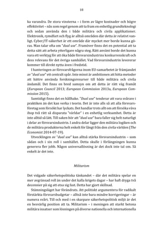 18	
	
	
ka	varandra.	De	stora	vinsterna	–	i	form	av	lägre	kostnader	och	högre	
effektivitet	–	nås	som	regel	genom	att	ta	fram	en	enhetlig	grundteknologi	
och	 sedan	 använda	 den	 i	 både	 militära	 och	 civila	 applikationer.	
Elektronik,	rymdfart	och	flyg	är	alltså	områden	där	detta	är	relativt	van-
ligt.	Cyber/IT-säkerhet	är	ett	område	där	mycket	mer	borde	kunna	gö-
ras.	Man	talar	ofta	om	”dual	use”.	Framöver	finns	det	en	potential	att	ta	
detta	sätt	att	arbeta	ytterligare	några	steg.	Rätt	använt	borde	det	kunna	
vara	ett	verktyg	för	att	öka	både	försvarsindustrins	konkurrenskraft	och	
dess	relevans	för	det	övriga	samhället.	Vad	försvarsindustrin	levererar	
kommer	till	direkt	nytta	även	i	fredstid.	
I	hanteringen	av	försvarsfrågorna	inom	EU-samarbetet	är	främjandet	
av	”dual	use”	ett	centralt	spår.	Inte	minst	är	ambitionen	att	hitta	metoder	
att	 bättre	 använda	 forskningsresurser	 till	 både	 militära	 och	 civila	
ändamål.	 Det	 finns	 en	 bred	 samsyn	 om	 att	 detta	 är	 rätt	 väg	 framåt	
(European	Council	2013;	European	Commission	2013a,	European	Com-
mission	2015).		
Samtidigt	finns	det	en	hållhake.	”Dual	use”	tenderar	att	vara	svårare	i	
praktiken	än	det	kan	verka	i	teorin.	Det	är	inte	alls	så	att	alla	försvars-
företag	som	försökt	har	lyckats.	Det	handlar	trots	allt	om	att	försöka	väva	
ihop	två	rätt	så	disparata	”världar”	i	en	enhetlig	verksamhet.	Detta	är	
inte	alltid	så	lätt.	Till	saken	hör	att	”dual	use”	bara	faller	sig	helt	naturligt	
i	delar	av	försvarsindustrin.	I	andra	delar	ligger	den	militära	logiken	och	
de	militära	produkterna	helt	enkelt	för	långt	från	den	civila	världen	(The	
Economist	2014-07-19).	
Utvecklingen	av	”dual	use”	kan	alltså	stärka	försvarsindustrin	–	som	
sådan	 och	 i	 sin	 roll	 i	 samhället.	 Detta	 skulle	 i	 förlängningen	 kunna	
generera	fler	jobb.	Någon	universallösning	är	det	dock	inte	tal	om.	Så	
enkelt	är	det	inte.	
	
	
Militarism	
	
Det	vidgade	säkerhetspolitiska	tänkandet	–	där	det	militära	spelar	en	
mer	avgränsad	roll	än	under	det	kalla	krigets	dagar	–	har	haft	dryga	två	
decennier	på	sig	att	etsa	sig	fast.	Detta	har	gjort	skillnad.		
Stämningsläget	har	förändrats.	Att	politiskt	argumentera	för	radikalt	
förstärkta	försvarsbudgetar	–	alltså	inte	bara	mindre	korrigeringar	–	är	
numera	svårt.	Till	och	med	i	en	skarpare	säkerhetspolitisk	miljö	är	det	
en	besvärlig	position	att	ta.	Militarism	–	i	meningen	att	starkt	betona	
militära	insatser	som	lösningen	på	diverse	nationella	och	internationella	
 