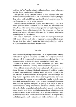 19	
	
	
problem	–	är	”ute”	och	har	så	varit	ett	bra	tag.	Ingen	verkar	heller	vara	
redo	att	släppa	in	militarismen	från	kylan.			
Sverige	är	ett	tydligt	exempel.	Från	att	ha	varit	ett	av	världens	mest	
militariserade	länder	har	opinion	och	politisk	konsensus	svängt	så	pass	
långt	att	en	moderatledd	högerregering	i	åtta	år	kunnat	använda	för-
svarsbudgeten	som	en	ren	besparingspost.	
Det	är	inte	troligt,	sett	till	den	rådande	politiska	debatten	i	Europa,	att	
denna	 grundsyn	 skulle	 förändras	 radikalt	 under	 den	 närmaste	 fram-
tiden.	Även	i	ett	scenario	där	säkerhetsläget	försämras	ytterligare	skulle	
det	knappast	finnas	politiska	majoriteter	för	att	pumpa	upp	försvars-
budgetarna.	Man	ska	aldrig	säga	aldrig,	men	den	nuvarande	politiska	dy-
namiken	pekar	inte	åt	det	hållet.		
Den	som	vill	mobilisera	–	eventuellt	med	mervärdesargumentet	som	
stöd	–	måste	räkna	med	att	möta	en	vägg	av	grundmurad	militariserings-
skepsis.	Även	detta	talar	för	att	försvarsindustrin	inte	kommer	att	få	se	
de	europeiska	försvarsanslagen	skjuta	i	höjden.	
	
	
Marknad	
	
Detta	för	oss	återigen	in	på	exporttemat.	Det	är	ingen	överdrift	att	säga	
att	den	ökade	exporten	till	viss	del	har	räddat	den	europeiska	försvars-
industrin	och	de	europeiska	försvarsindustrijobben.	Frågan	blir	nu	vad	
som	kommer	att	hända	med	exporten	under	de	kommande	åren.		
Blickar	man	framåt	är	bilden	faktiskt	inte	särskilt	ljus.	Till	att	börja	
med	finns	det	tre	relativt	allvarliga	marknadsrelaterade	problem.	
För	det	första	kommer	konkurrensen	på	den	globala	marknaden	av	
allt	att	döma	att	bli	hårdare.	Marknaden	kommer	förmodligen	att	växa	
en	bit	till,	men	det	kommer	samtidigt	att	bli	svårare	att	vinna	kontrakt	
och	 att	 säkra	 marknadsandelar.	 De	 europeiska	 försvarsföretagen	 har	
länge	kunnat	expandera	under	förhållandevis	gynnsamma	marknads-
förutsättningar.	Nu	kommer	pressen	att	öka.	En	variabel	är	att	den	ame-
rikanska	krigsmaterielbudgeten	–	efter	ett	antal	expansiva	år	i	samband	
med	 Irak-	 och	 Afghanistankrigen	 –	 är	 på	 väg	 att	 stramas	 åt.	 Som	 en	
reaktion	kommer	många	amerikanska	tillverkare	sannolikt	att	bli	mer	
aktiva	globalt.	De	tvingas	helt	enkelt	söka	efterfrågan	på	bortaplan.	En	
annan	variabel	är	att	länder	som	Sydkorea	och	Japan	också	kommer	att	
försöka	stärka	sin	export.	Där	har	det	redan	börjat	hända	en	del.	Ytter-
ligare	en	variabel	är	att	flera	köparländer	i	framför	allt	Asien	på	sistone	
har	fått	igång	en	inhemsk	produktion	och	att	det	där	kommer	att	bli	svårt	
 