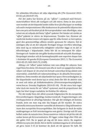 20	
	
	
för	utländska	tillverkare	att	sälja	någonting	alls	(The	Economist	2013-
03-02	och	2014-07-19).	
För	 det	 andra	 har	 kraven	 på	 s.k.	 ”offsets”	 i	 samband	 med	 förvars-
materielaffärer	blivit	allt	vanligare	och	allt	större.	Detta	är	den	praxis	
som	innebär	att	det	köpande	landet	ställer	krav	på	olika	typer	av	motköp	
och	andra	motprestationer.	Ofta	konkurrerar	de	potentiella	säljarna	inte	
bara	om	pris	och	kvalitet	på	de	försvarsprodukter	som	efterfrågas,	utan	
också	om	att	erbjuda	det	bästa	”offset”-paketet.	Det	händer	att	värdet	av	
”offset”-paketet	 är	 större	 än	 köpesumman.	 Trenden	 har,	 förutom	 att	
snedvrida	konkurrensen	och	öppna	upp	för	olika	former	av	korruption,	
gjort	den	genomsnittliga	affären	mindre	gynnsam	för	säljaren.	Det	är	
nämligen	ofta	så	att	det	säljande	företaget	tvingas	överföra	teknologi,	
dela	 med	 sig	 av	 immateriella	 rättigheter	 och/eller	 lägga	 ut	 en	 del	 av	
tillverkningen	 i	 köparlandet.	 Detta	 blir	 då	 en	 minuspost	 för	 säljar-
företaget	och	-landet	när	det	gäller	konkurrenskraft	och	jobb.	Kunskaps-
försprånget	minskar	och	de	hemmaplansjobb	som	exporten	skapar	kan	
i	slutändan	bli	ganska	få	(European	Commission	2013,	3;	The	Economist	
2013-05-25;	SOU	2015:72,	210ff).		
Allting	i	ett	”offset”-paket	behöver	inte	vara	dåligt	för	säljaren.	Som	
regel	finns	bra	delar.	Ett	element	som	ofta	är	med	i	en	uppgörelse	mellan	
säljare	och	köpare	är	ett	avtal	om	fortsatt	samverkan	kring	sådant	som	
reservdelar,	underhåll	och	vidareutveckling	av	de	aktuella	försvarspro-
dukterna.	Detta	innebär	att	säljarlandet	kan	spara	i	försvarsbudgeten.	Ju	
fler	köparländer	med	denna	typ	av	avtal,	desto	fler	blir	de	aktörer	som	
är	 med	 och	 delar	 på	 driftskostnaderna	 (Försvarsexportmyndigheten,	
www.fxm.se;	Svenska	Dagbladet	2014-05-18).		På	det	stora	hela	taget	
talar	dock	det	mesta	för	att	”offset”-systemet,	med	de	proportioner	det	
tagit,	har	klart	tyngre	nackdelar	än	fördelar	för	säljaren.	
För	det	tredje	finns	det	alltså	oroande	frågetecken	för	de	europeiska	
försvarsföretagens	 långsiktiga	 konkurrenskraft.	 Fragmenteringen	 och	
överkapaciteten	är	allvarliga	hämskor.	Där	går	det	möjligen	att	komma	
framåt,	 även	 om	 man	 nog	 inte	 ska	 hoppas	 på	 för	 mycket.	 De	 snäva	
nationella	intressena	kommer	sannolikt	att	dominera	i	lång	tid	framöver	
inom	den	europeiska	försvarspolitiken.	Det	farligaste	är	dock	de	rejäla	
neddragningar	av	FoU-investeringarna	som	gjorts	i	Sverige	och	EU	som	
helhet	under	de	senaste	åren.	Dessa	manövrar	riskerar	att	på	lite	sikt	slå	
undan	benen	på	försvarsindustrin.	EU	ligger	redan	långt	efter	USA	när	
det	 gäller	 FoU.	 Nu	 är	 gapet	 på	 väg	 att	 bli	 ännu	 större.	 De	 negativa	
effekterna	syns	inte	direkt.	Det	är	därför	nedskärningarna	är	så	lockande	
att	 göra.	 Inom	 5-15	 år	 kommer	 de	 dock	 att	 slå	 igenom	 för	 fullt.	 Då	
 