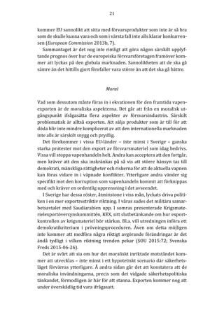 21	
	
	
kommer	EU	sannolikt	att	sitta	med	förvarsprodukter	som	inte	är	så	bra	
som	de	skulle	kunna	vara	och	som	i	värsta	fall	inte	alls	klarar	konkurren-
sen	(European	Commission	2013b,	7).	
Sammantaget	är	det	nog	inte	rimligt	att	göra	någon	särskilt	upplyf-
tande	prognos	över	hur	de	europeiska	försvarsföretagen	framöver	kom-
mer	att	lyckas	på	den	globala	marknaden.	Sannolikheten	att	de	ska	gå	
sämre	än	det	hittills	gjort	förefaller	vara	större	än	att	det	ska	gå	bättre.						
	
	
Moral	
	
Vad	som	dessutom	måste	föras	in	i	ekvationen	för	den	framtida	vapen-
exporten	är	de	moraliska	aspekterna.	Det	går	att	från	en	moralisk	ut-
gångspunkt	 ifrågasätta	 flera	 aspekter	 av	 försvarsindustrin.	 Särskilt	
problematisk	är	alltså	exporten.	Att	sälja	produkter	som	är	till	för	att	
döda	blir	inte	mindre	komplicerat	av	att	den	internationella	marknaden	
inte	alls	är	särskilt	snygg	och	prydlig.		
Det	 förekommer	 i	 vissa	 EU-länder	 –	 inte	 minst	 i	 Sverige	 –	 ganska	
starka	protester	mot	den	export	av	försvarsmateriel	som	idag	bedrivs.	
Vissa	vill	stoppa	vapenhandeln	helt.	Andra	kan	acceptera	att	den	fortgår,	
men	kräver	att	den	ska	inskränkas	på	så	vis	att	större	hänsyn	tas	till	
demokrati,	mänskliga	rättigheter	och	riskerna	för	att	de	aktuella	vapnen	
kan	föras	vidare	in	i	väpnade	konflikter.	Ytterligare	andra	vänder	sig	
specifikt	mot	den	korruption	som	vapenhandeln	kommit	att	förknippas	
med	och	kräver	en	ordentlig	upprensning	i	det	avseendet.	
I	Sverige	har	dessa	röster,	åtminstone	i	viss	mån,	lyckats	driva	politi-
ken	i	en	mer	exportrestriktiv	riktning.	I	våras	sades	det	militära	samar-
betsavtalet	med	Saudiarabien	upp.	I	somras	presenterade	Krigsmate-
rielexportöversynskommittén,	KEX,	sitt	slutbetänkande	om	hur	export-
kontrollen	av	krigsmateriel	bör	stärkas.	Bl.a.	vill	utredningen	införa	ett	
demokratikriterium	 i	 prövningsproceduren.	 Även	 om	 detta	 möjligen	
inte	kommer	att	medföra	några	riktigt	avgörande	förändringar	är	det	
ändå	 tydligt	 i	 vilken	 riktning	 trenden	 pekar	 (SOU	 2015:72;	 Svenska	
Freds	2015-06-26).	
Det	är	svårt	att	sia	om	hur	det	moraliskt	inriktade	motståndet	kom-
mer	att	utvecklas	–	inte	minst	i	ett	hypotetiskt	scenario	där	säkerhets-
läget	förvärras	ytterligare.	Å	andra	sidan	går	det	att	konstatera	att	de	
moraliska	 invändningarna,	 precis	 som	 det	 vidgade	 säkerhetspolitiska	
tänkandet,	förmodligen	är	här	för	att	stanna.	Exporten	kommer	nog	att	
under	överskådlig	tid	vara	ifrågasatt.	
 