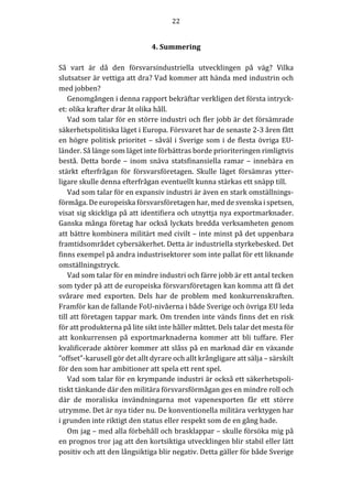 22	
	
	
4.	Summering	
	
Så	 vart	 är	 då	 den	 försvarsindustriella	 utvecklingen	 på	 väg?	 Vilka	
slutsatser	är	vettiga	att	dra?	Vad	kommer	att	hända	med	industrin	och	
med	jobben?	
Genomgången	i	denna	rapport	bekräftar	verkligen	det	första	intryck-
et:	olika	krafter	drar	åt	olika	håll.	
Vad	som	talar	för	en	större	industri	och	fler	jobb	är	det	försämrade	
säkerhetspolitiska	läget	i	Europa.	Försvaret	har	de	senaste	2-3	åren	fått	
en	högre	politisk	prioritet	–	såväl	i	Sverige	som	i	de	flesta	övriga	EU-
länder.	Så	länge	som	läget	inte	förbättras	borde	prioriteringen	rimligtvis	
bestå.	Detta	borde	–	inom	snäva	statsfinansiella	ramar	–	innebära	en	
stärkt	 efterfrågan	 för	 försvarsföretagen.	 Skulle	 läget	 försämras	 ytter-
ligare	skulle	denna	efterfrågan	eventuellt	kunna	stärkas	ett	snäpp	till.	
Vad	som	talar	för	en	expansiv	industri	är	även	en	stark	omställnings-
förmåga.	De	europeiska	försvarsföretagen	har,	med	de	svenska	i	spetsen,	
visat	sig	skickliga	på	att	identifiera	och	utnyttja	nya	exportmarknader.	
Ganska	många	företag	har	också	lyckats	bredda	verksamheten	genom	
att	bättre	kombinera	militärt	med	civilt	–	inte	minst	på	det	uppenbara	
framtidsområdet	cybersäkerhet.	Detta	är	industriella	styrkebesked.	Det	
finns	exempel	på	andra	industrisektorer	som	inte	pallat	för	ett	liknande	
omställningstryck.	
Vad	som	talar	för	en	mindre	industri	och	färre	jobb	är	ett	antal	tecken	
som	tyder	på	att	de	europeiska	försvarsföretagen	kan	komma	att	få	det	
svårare	 med	 exporten.	 Dels	 har	 de	 problem	 med	 konkurrenskraften.	
Framför	kan	de	fallande	FoU-nivåerna	i	både	Sverige	och	övriga	EU	leda	
till	att	företagen	tappar	mark.	Om	trenden	inte	vänds	finns	det	en	risk	
för	att	produkterna	på	lite	sikt	inte	håller	måttet.	Dels	talar	det	mesta	för	
att	 konkurrensen	 på	 exportmarknaderna	 kommer	 att	 bli	 tuffare.	 Fler	
kvalificerade	aktörer	kommer	att	slåss	på	en	marknad	där	en	växande	
”offset”-karusell	gör	det	allt	dyrare	och	allt	krångligare	att	sälja	–	särskilt	
för	den	som	har	ambitioner	att	spela	ett	rent	spel.		
Vad	som	talar	för	en	krympande	industri	är	också	ett	säkerhetspoli-
tiskt	tänkande	där	den	militära	försvarsförmågan	ges	en	mindre	roll	och	
där	 de	 moraliska	 invändningarna	 mot	 vapenexporten	 får	 ett	 större	
utrymme.	Det	är	nya	tider	nu.	De	konventionella	militära	verktygen	har	
i	grunden	inte	riktigt	den	status	eller	respekt	som	de	en	gång	hade.	
Om	jag	–	med	alla	förbehåll	och	brasklappar	–	skulle	försöka	mig	på	
en	prognos	tror	jag	att	den	kortsiktiga	utvecklingen	blir	stabil	eller	lätt	
positiv	och	att	den	långsiktiga	blir	negativ.	Detta	gäller	för	både	Sverige	
 