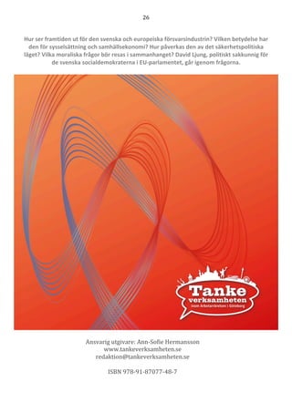 26	
	
	
Hur ser framtiden ut för den svenska och europeiska försvarsindustrin? Vilken betydelse har
den för sysselsättning och samhällsekonomi? Hur påverkas den av det säkerhetspolitiska
läget? Vilka moraliska frågor bör resas i sammanhanget? David Ljung, politiskt sakkunnig för
de svenska socialdemokraterna i EU-parlamentet, går igenom frågorna.
	
	
	
Ansvarig	utgivare:	Ann-Sofie	Hermansson	
www.tankeverksamheten.se	
redaktion@tankeverksamheten.se	
	
ISBN	978-91-87077-48-7	
 