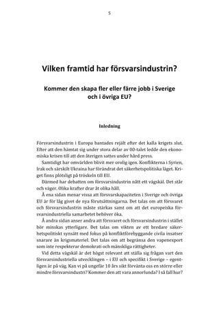 5	
	
	
	
	
	
	
Vilken framtid har försvarsindustrin?
Kommer den skapa fler eller färre jobb i Sverige
och i övriga EU?
	
	
	
	
Inledning	
	
	
Försvarsindustrin	i	Europa	bantades	rejält	efter	det	kalla	krigets	slut.	
Efter	att	den	hämtat	sig	under	stora	delar	av	00-talet	ledde	den	ekono-
miska	krisen	till	att	den	återigen	sattes	under	hård	press.	
Samtidigt	har	omvärlden	blivit	mer	orolig	igen.	Konflikterna	i	Syrien,	
Irak	och	särskilt	Ukraina	har	förändrat	det	säkerhetspolitiska	läget.	Kri-
get	finns	plötsligt	på	tröskeln	till	EU.		
Därmed	har	debatten	om	försvarsindustrin	nått	ett	vägskäl.	Det	står	
och	väger.	Olika	krafter	drar	åt	olika	håll.		
Å	ena	sidan	menar	vissa	att	försvarskapaciteten	i	Sverige	och	övriga	
EU	är	för	låg	givet	de	nya	förutsättningarna.	Det	talas	om	att	försvaret	
och	 försvarsindustrin	 måste	 stärkas	 samt	 om	 att	 det	 europeiska	 för-
svarsindustriella	samarbetet	behöver	öka.	
Å	andra	sidan	anser	andra	att	försvaret	och	försvarsindustrin	i	stället	
bör	 minskas	 ytterligare.	 Det	 talas	 om	 vikten	 av	 ett	 bredare	 säker-
hetspolitiskt	synsätt	med	fokus	på	konfliktförebyggande	civila	insatser	
snarare	än	 krigsmateriel.	Det	talas	om	att	begränsa	den	vapenexport	
som	inte	respekterar	demokrati	och	mänskliga	rättigheter.	
Vid	detta	vägskäl	är	det	högst	relevant	att	ställa	sig	frågan	vart	den	
försvarsindustriella	utvecklingen	–	i	EU	och	specifikt	i	Sverige	–	egent-
ligen	är	på	väg.	Kan	vi	på	ungefär	10	års	sikt	förvänta	oss	en	större	eller	
mindre	försvarsindustri?	Kommer	den	att	vara	annorlunda?	I	så	fall	hur?		
 