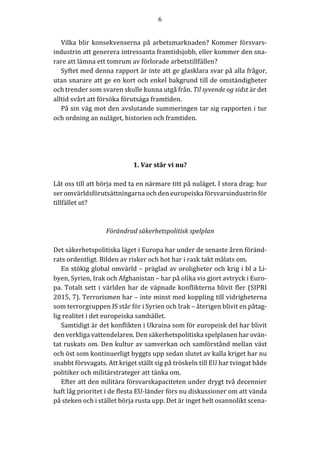 6	
	
	
Vilka	blir	konsekvenserna	på	arbetsmarknaden?	Kommer	försvars-
industrin	att	generera	intressanta	framtidsjobb,	eller	kommer	den	sna-
rare	att	lämna	ett	tomrum	av	förlorade	arbetstillfällen?	
Syftet	med	denna	rapport	är	inte	att	ge	glasklara	svar	på	alla	frågor,	
utan	snarare	att	ge	en	kort	och	enkel	bakgrund	till	de	omständigheter	
och	trender	som	svaren	skulle	kunna	utgå	från.	Til	syvende	og	sidst	är	det	
alltid	svårt	att	försöka	förutsäga	framtiden.		
På	sin	väg	mot	den	avslutande	summeringen	tar	sig	rapporten	i	tur	
och	ordning	an	nuläget,	historien	och	framtiden.		
	
			
	
	
1.	Var	står	vi	nu?	
	
Låt	oss	till	att	börja	med	ta	en	närmare	titt	på	nuläget.	I	stora	drag:	hur	
ser	omvärldsförutsättningarna	och	den	europeiska	försvarsindustrin	för	
tillfället	ut?			
	
	
Förändrad	säkerhetspolitisk	spelplan	
	
Det	säkerhetspolitiska	läget	i	Europa	har	under	de	senaste	åren	föränd-
rats	ordentligt.	Bilden	av	risker	och	hot	har	i	rask	takt	målats	om.			
En	stökig	global	omvärld	–	präglad	av	oroligheter	och	krig	i	bl	a	Li-
byen,	Syrien,	Irak	och	Afghanistan	–	har	på	olika	vis	gjort	avtryck	i	Euro-
pa.	Totalt	sett	i	världen	har	de	väpnade	konflikterna	blivit	fler	(SIPRI	
2015,	7).	Terrorismen	har	–	inte	minst	med	koppling	till	vidrigheterna	
som	terrorgruppen	IS	står	för	i	Syrien	och	Irak	–	återigen	blivit	en	påtag-
lig	realitet	i	det	europeiska	samhället.		
Samtidigt	är	det	konflikten	i	Ukraina	som	för	europeisk	del	har	blivit	
den	verkliga	vattendelaren.	Den	säkerhetspolitiska	spelplanen	har	ovän-
tat	ruskats	om.	Den	kultur	av	samverkan	och	samförstånd	mellan	väst	
och	öst	som	kontinuerligt	byggts	upp	sedan	slutet	av	kalla	kriget	har	nu	
snabbt	försvagats.	Att	kriget	ställt	sig	på	tröskeln	till	EU	har	tvingat	både	
politiker	och	militärstrateger	att	tänka	om.		
Efter	att	den	militära	försvarskapaciteten	under	drygt	två	decennier	
haft	låg	prioritet	i	de	flesta	EU-länder	förs	nu	diskussioner	om	att	vända	
på	steken	och	i	stället	börja	rusta	upp.	Det	är	inget	helt	osannolikt	scena-
 