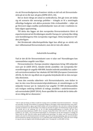 7	
	
	
rio	att	försvarsbudgetarna	framöver	stärks	en	del	och	att	försvarsindu-
strin	på	så	vis	får	mer	att	göra	(SIPRI	2015,	10).		
Det	är	dock	viktigt	att	också	se	motkrafterna.	Det	går	även	att	tänka	
sig	 ett	 scenario	 där	 ansvariga	 politiker	 –	 trängda	 av	 bl	 a	 ansträngda	
offentliga	budgetar	och	aktiva	protester	från	civilsamhället	–	väljer	att	
ge	försvaret	några	snabba	symbolmiljarder	men	att	inte	i	realiteten	in-
leda	någon	upprustning.		
Till	 detta	 ska	 läggas	 att	 den	 europeiska	 försvarsindustrin	 blivit	 så	
exportorienterad	att	försäljningen	utanför	Europa	är	i	princip	lika	viktig	
som	beställningarna	från	europeiska	regeringar.	Detta	komplicerar	bil-
den	ytterligare.		
Det	försämrade	säkerhetspolitiska	läget	kan	alltså	ge	en	stärkt	och	
mer	välbemannad	försvarsindustri,	men	det	är	inte	alls	säkert.	
	
	
Industriella	huvuddrag	
	
Vad	är	det	då	för	försvarsindustri	som	vi	talar	om?	Huvuddragen	kan	
sammanfattas	ungefär	som	följer.		
Försvarsindustrin	i	Europa	omsätter	någonstans	kring	100	miljarder	
euro	per	år	(AED	2013).	Antalet	direkt	anställda	i	de	europeiska	för-
svarsföretagen	är	ungefär	400	000.	Antalet	indirekt	anställda	hos	under-	
och	serviceleverantörer	har	skattats	till	960	000	(European	Commission	
2013b,	3).	Det	rör	sig	alltså	om	en	ganska	betydande	del	av	den	europe-
iska	ekonomin.			
Inom	 den	 svenska	 säkerhets-	 och	 försvarsindustrin,	 som	 täcker	 in	
mer	än	den	rena	försvarsmaterielproduktionen,	är	omsättningen	ca	30	
miljarder	kronor	per	år.	Industrin	har	ungefär	33	000	direktanställda	
och	troligen	omkring	dubbelt	så	många	anställda	i	underleverantörs-	
och	serviceledet	(SOFF	2014).	Även	specifikt	för	svensk	del	är	detta	allt-
så	en	viktig	del	av	ekonomin.1	
																																								 										 	
1	Det	är	svårt	att	skapa	en	bild	av	exakt	hur	manga	som	är	anställda	inom	försvarsindustrin	–	i	Europa	
och	specifikt	i	Sverige.	Ett	problem	är	att	ganska	många	av	företagen,	såväl	slutproducenter	som	under-	
och	serviceleverantörer,	ägnar	sig	åt	både	militär	och	civil	produktion.	Hur	stor	del	av	sådana	företags	
samlade	produktion	som	ska	betraktas	som	militär	är	inte	lätt	att	avgöra.	En	bedömning	som	går	att	göra	
för	 svensk	 del	 är	 att	 omkring	 2/3	 av	 de	 33	 000	 direktanställningarna	 är	 knutna	 till	 den	 rena	
försvarsmaterielproduktionen	 (SOFF	 2013;	 Svenska	 Freds/PAX	 2012;	 SOU	 2015:72,	 206).	 Ett	 annat	
problem	är	att	under-	och	serviceleverantörsledet	är	så	komplext	att	det	där	knappast	är	möjligt	att	
räkna	jobb	för	jobb.	Man	får	stödja	sig	på	kvalificerade	gissningar.	En	sådan,	som	är	baserad	på	flera	
studier	och	som	bl	a	EU-kommissionen	använder	sig	av	för	sin	Europa-skattning,	talar	om	att	ett	jobb	i	
försvarsindustrin	typiskt	sett	genererar	ca	2,3	indirekta	jobb	(industriAll	2012,	109).	Det	mest	rimliga	
är	nog	att	anta	att	ungefär	detta	förhållande	gäller	även	i	Sverige	(jfr	t	ex	DN	2009-10-26).												
 