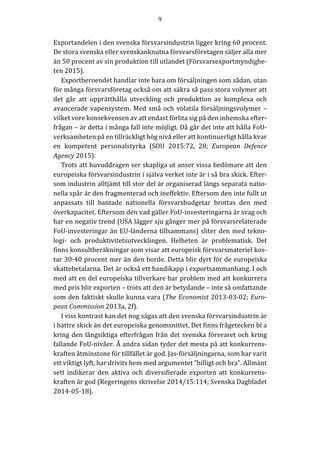 9	
	
	
Exportandelen	i	den	svenska	försvarsindustrin	ligger	kring	60	procent.	
De	stora	svenska	eller	svenskanknutna	försvarsföretagen	säljer	alla	mer	
än	50	procent	av	sin	produktion	till	utlandet	(Försvarsexportmyndighe-
ten	2015).		
Exportberoendet	handlar	inte	bara	om	försäljningen	som	sådan,	utan	
för	många	försvarsföretag	också	om	att	säkra	så	pass	stora	volymer	att	
det	 går	 att	 upprätthålla	 utveckling	 och	 produktion	 av	 komplexa	 och	
avancerade	vapensystem.	Med	små	och	volatila	försäljningsvolymer	–	
vilket	vore	konsekvensen	av	att	endast	förlita	sig	på	den	inhemska	efter-
frågan	–	är	detta	i	många	fall	inte	möjligt.	Då	går	det	inte	att	hålla	FoU-
verksamheten	på	en	tillräckligt	hög	nivå	eller	att	kontinuerligt	hålla	kvar	
en	 kompetent	 personalstyrka	 (SOU	 2015:72,	 28;	 European	 Defence	
Agency	2015).			
Trots	att	huvuddragen	ser	skapliga	ut	anser	vissa	bedömare	att	den	
europeiska	försvarsindustrin	i	själva	verket	inte	är	i	så	bra	skick.	Efter-
som	industrin	alltjämt	till	stor	del	är	organiserad	längs	separata	natio-
nella	spår	är	den	fragmenterad	och	ineffektiv.	Eftersom	den	inte	fullt	ut	
anpassats	 till	 bantade	 nationella	 försvarsbudgetar	 brottas	 den	 med	
överkapacitet.	Eftersom	den	vad	gäller	FoU-investeringarna	är	svag	och	
har	en	negativ	trend	(USA	lägger	sju	gånger	mer	på	försvarsrelaterade	
FoU-investeringar	än	EU-länderna	tillsammans)	sliter	den	med	tekno-
logi-	 och	 produktivitetsutvecklingen.	 Helheten	 är	 problematisk.	 Det	
finns	konsultberäkningar	som	visar	att	europeisk	försvarsmateriel	kos-
tar	30-40	procent	mer	än	den	borde.	Detta	blir	dyrt	för	de	europeiska	
skattebetalarna.	Det	är	också	ett	handikapp	i	exportsammanhang.	I	och	
med	att	en	del	europeiska	tillverkare	har	problem	med	att	konkurrera	
med	pris	blir	exporten	–	trots	att	den	är	betydande	–	inte	så	omfattande	
som	den	faktiskt	skulle	kunna	vara	(The	Economist	2013-03-02;	Euro-
pean	Commission	2013a,	2f).	
I	viss	kontrast	kan	det	nog	sägas	att	den	svenska	försvarsindustrin	är	
i	bättre	skick	än	det	europeiska	genomsnittet.	Det	finns	frågetecken	bl	a	
kring	den	långsiktiga	efterfrågan	från	det	svenska	försvaret	och	kring	
fallande	FoU-nivåer.	Å	andra	sidan	tyder	det	mesta	på	att	konkurrens-
kraften	åtminstone	för	tillfället	är	god.	Jas-försäljningarna,	som	har	varit	
ett	viktigt	lyft,	har	drivits	hem	med	argumentet	”billigt	och	bra”.	Allmänt	
sett	indikerar	den	aktiva	och	diversifierade	exporten	att	konkurrens-
kraften	är	god	(Regeringens	skrivelse	2014/15:114;	Svenska	Dagbladet	
2014-05-18).	
	
 