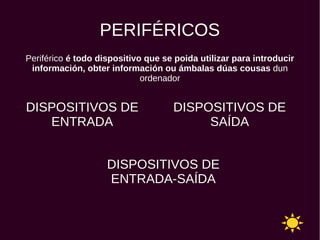 PERIFÉRICOS
Periférico é todo dispositivo que se poida utilizar para introducir
información, obter información ou ámbalas dúas cousas dun
ordenador
DISPOSITIVOS DE
ENTRADA
DISPOSITIVOS DE
SAÍDA
DISPOSITIVOS DE
ENTRADA-SAÍDA
 