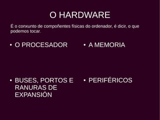 O HARDWARE
● O PROCESADOR ● A MEMORIA
● PERIFÉRICOS● BUSES, PORTOS E
RANURAS DE
EXPANSIÓN
É o conxunto de compoñentes físicas do ordenador, é dicir, o que
podemos tocar.
 