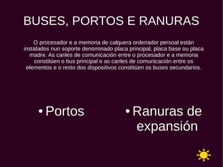 BUSES, PORTOS E RANURAS
● Portos ● Ranuras de
expansión
O procesador e a memoria de calquera ordenador persoal están
instalados nun soporte denominado placa principal, placa base ou placa
madre. As canles de comunicación entre o procesador e a memoria
constitúen o bus principal e as canles de comunicación entre os
elementos e o resto dos dispositivos constitúen os buses secundarios.
 