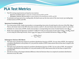 PLA Test Metrics
 The PLA testing requirements are based on two metrics:
1. Spearman correlation metric to assess the correlation between RTPL and HPL
2. Kolmogorov-Smirnov (KS) test metric to assess similarity of the distributions of RTPL and HPL
 To calculate each test metric for a trading desk, the bank must use the time series of the most recent 250 trading days
of observations of RTPL and HPL
Spearman Correlation Metric
 For a time series of HPL, banks must produce a corresponding time series of ranks based on the size of the P&L ( 𝑅HPL).
That is, the lowest value in the HPL time series receives a rank of 1, the next lowest value receives a rank of 2 and so on.
 Similarly, for a time series of RTPL, banks must produce a corresponding time series of ranks based on size ( 𝑅RTPL).
 Banks must calculate the Spearman correlation coefficient of the two time series of rank values of 𝑅RTPL and 𝑅HPL based
on size using the following formula, where 𝜎 𝑅HPL and 𝜎 𝑅RTPL are the standard deviations of 𝑅RTPL and 𝑅HPL.
Kolmogorov-Smirnov (KS) Metric
 The bank must calculate the empirical cumulative distribution function of RTPL. For any value of RTPL, the empirical
cumulative distribution is the product of 0.004 and the number of RTPL observations that are less than or equal to the
specified RTPL.
 The bank must calculate the empirical cumulative distribution function of HPL. For any value of HPL, the empirical
cumulative distribution is the product of 0.004 and number of HPL observations that are less than or equal to the
specified HPL.
 The KS test metric is the largest absolute difference observed between these two empirical cumulative distribution
functions at any P&L value.
 