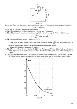 11/35
(figure 3).
Le thyristor T est amorcé avec un retard angulaire  par rapport à l'origine de la tension simple d'expression :
( ) 2sinv t V t
Le thyristor T' est amorcé une demi période plus tard.
A.III.2. Écrire l'équation différentielle liant i(t) et v(t) lorsque T est passant.
A.III.3. Résoudre cette équation en tenant compte qu'à l'instant d'amorçage de T, i(t) = 0. Vérifier que :
 
2
( ) cos cos
V
i t t
L
 

 
A.III.4. On donne à l'angle de retard la valeur  = 3/4.
• Placer sur le document réponse DR2a la droite horizontale d'ordonnée
2
cos
V
L


, en déduire l'allure du
courant i(t) lorsque T est passant. Préciser l'intervalle pour lequel T est passant.
• Compléter le document réponse pour T' passant.
A.III.5. Pour  = /2, que devient l'équation de i(t) lorsque T est passant ? Tracer i(t) sur le document réponse
DR2b et préciser les intervalles de conduction des thyristors. Vérifier que la valeur efficace de i(t) est I0
= 3960 A.
A.III.6. La figure 4 donne le rapport I/I0 en fonction du retard  exprimé en degrés, I est la valeur efficace
de i(t). Déterminer la valeur de  pour limiter le courant de démarrage du moteur à 2,5 In soit 1570 A.
figure 4
 