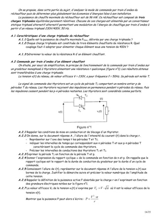 14/35
On se propose, dans cette partie du sujet, d'analyser le mode de commande par train d'ondes du
réchauffeur puis de déterminer plus globalement les économies d'énergies liées à son installation.
La puissance de chauffe maximale du réchauffeur est de 96 kW. Ce réchauffeur est composé de trois
charges triphasées équilibrées purement résistives. Chacune de ces charges est alimentée par un convertisseur
statique triphasé alternatif-alternatif permettant une modulation de l'énergie de chauffage par train d'ondes à
partir d'un réseau triphasé 230V/400V, 50 Hz.
A.1 Caractéristiques d'une charge triphasée du réchauffeur
A.1.1 Quelle est la puissance de chauffe maximale P1max, délivrée par une charge triphasée ?
A.1.2 Chaque charge triphasée est constituée de trois éléments chauffants de résistance R. Quel
couplage faut-il adopter pour alimenter chaque élément sous une tension de 400V ?
A.1.3 Déterminer la valeur de la résistance R d'un élément chauffant.
A.2 Commande par train d'ondes d'un élément chauffant
On étudie, par souci de simplification, le principe de fonctionnement de la commande par train d'ondes sur
un gradateur monophasé à thyristors alimentant une résistance r quelconque (figure n°1). Les résultats obtenus
sont transférables à une charge triphasée.
La tension v(t) du réseau, de valeur efficace V = 230V, a pour fréquence f = 50Hz. Sa période est notée T.
Le signal de commande des thyristors est un cycle de période TC comportant un nombre entier p de
périodes T du réseau. Les thyristors reçoivent des impulsions en permanence pendant n périodes du réseau. Puis
les impulsions cessent pendant les p-n périodes restantes. Les thyristors sont considérés comme parfaits.
A.2.1 Rappeler les conditions de mise en conduction et de blocage d'un thyristor.
A.2.2 On donne, sur le document réponse A , l'allure de l'intensité du courant i(t) dans la charge r.
- Représenter sur l'axe des temps t les périodes T et Tc.
- indiquer les intervalles de temps qui correspondent aux n périodes T et aux p-n périodes T
caractérisant le cycle de commande des thyristors.
- Préciser les intervalles de conductions des thyristors T1 et T2.
A.2.3 Exprimer la période TC en fonction de la période T et p.
A.2.4 Donner l'expression du rapport cyclique  de la commande en fonction de n et p. On rappelle que le
rapport cyclique est le rapport de la durée de conduction du gradateur par la durée d'un cycle de
commande.
A.2.5 Connaissant l'allure de i(t), représenter sur le document réponse A l'allure de la tension vc(t) aux
bornes de la charge. Justifier la démarche suivie et préciser la valeur numérique de l'amplitude de
cette tension.
A.2.6 Rappeler la définition de la puissance active P absorbée par la charge r en l'exprimant en fonction
des grandeurs électriques notées sur la figure n°1.
A.2.7 La valeur efficace VC de la tension vC(t) s'exprime par CV V   où V est la valeur efficace de la
tension v(t).
Montrer que la puissance P peut alors s'écrire :
2
V
P
r


 
