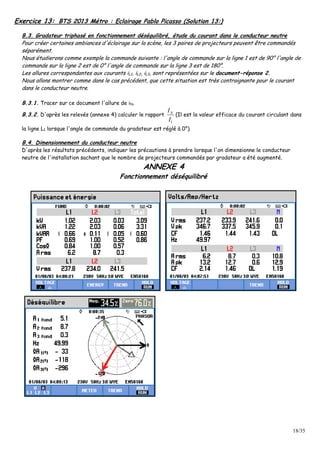 18/35
Exercice 13: BTS 2013 Métro : Eclairage Pablo Picasso (Solution 13:)
B.3. Gradateur triphasé en fonctionnement déséquilibré, étude du courant dans le conducteur neutre
Pour créer certaines ambiances d'éclairage sur la scène, les 3 paires de projecteurs peuvent être commandés
séparément.
Nous étudierons comme exemple la commande suivante : l'angle de commande sur la ligne 1 est de 90° l'angle de
commande sur la ligne 2 est de 0° l'angle de commande sur la ligne 3 est de 180°.
Les allures correspondantes aux courants iL1, iL2, iL3, sont représentées sur le document-réponse 2.
Nous allons montrer comme dans le cas précédent, que cette situation est très contraignante pour le courant
dans le conducteur neutre.
B.3.1. Tracer sur ce document l'allure de iN.
B.3.2. D'après les relevés (annexe 4) calculer le rapport
1
NI
I
(Il est la valeur efficace du courant circulant dans
la ligne L1 lorsque l'angle de commande du gradateur est réglé à 0°).
B.4. Dimensionnement du conducteur neutre
D'après les résultats précédents, indiquer les précautions à prendre lorsque l'on dimensionne le conducteur
neutre de l'installation sachant que le nombre de projecteurs commandés par gradateur a été augmenté.
ANNEXE 4
Fonctionnement déséquilibré
 