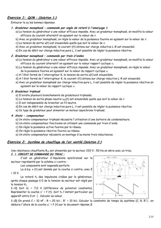 2/35
Exercice 1: QCM : (Solution 1:)
Entourer la ou les bonnes réponses
1. Gradateur monophasé : commande par angle de retard à l'amorçage 
a) La tension du générateur a une valeur efficace imposée. Avec un gradateur monophasé, on modifie la valeur
efficace du courant alternatif en agissant sur la valeur de 
b) Avec un gradateur monophasé, on règle la valeur de la puissance fournie en agissant sur la valeur de .
c) La tension de sortie u(t) est sinusoïdale quelle que soit la valeur de .
d) Avec un gradateur monophasé, le courant i(t) obtenu sur charge inductive L-R est sinusoïdal.
e) En cas de débit sur charge inductive pure L, il est possible de régler la puissance réactive.
2. Gradateur monophasé : commande par train d'ondes
a) La tension du générateur a une valeur efficace imposée. Avec un gradateur monophasé, on modifie la valeur
efficace du courant alternatif en agissant sur la valeur rapport cyclique .
b) La tension du générateur a une valeur efficace imposée. Avec un gradateur monophasé, on règle la valeur
de la puissance fournie en agissant sur la valeur du rapport cyclique .
c) A l'état fermé de l'interrupteur K, la tension de sortie u(t) est sinusoïdale.
d) A l'état fermé de l'interrupteur K, le courant i(t) obtenu sur charge inductive L-R est sinusoïdal.
e) Avec un gradateur monophasé sur charge inductive pure L, il est possible de régler la puissance réactive en
agissant sur la valeur du rapport cyclique .
3. Gradateur triphasé
a) Il existe plusieurs branchements de gradateurs triphasés.
b) La tension de sortie phase-neutre vph(t) est sinusoïdale quelle que soit la valeur de 
c) Il est indispensable de brancher un fil neutre.
d) En cas de débit sur charge inductive pure L, il est possible de régler la puissance réactive.
e) Ce type de gradateur peut alimenter un moteur asynchrone triphasé.
4. Stato - compensateur
a) Un stato-compensateur triphasé nécessite l'utilisation d'une batterie de condensateurs.
b) Un stato-compensateur fonctionne en utilisant une commande par train d'onde
c) On règle la puissance active fournie par le réseau.
d) On règle la puissance réactive fournie au réseau.
e) Un stato-compensateur nécessite un montage d'au moins trois inductances.
Exercice 2: Système de chauffage de l’air ventilé (Solution 2:)
Une résistance chauffante Rch est alimentée par le secteur 220 V ; 50 Hz en série avec un triac.
II  CCIIRRCCUUIITT DDEE CCOOMMMMAANNDDEE DDUU TTRRIIAACC ::
C'est un générateur d'impulsions synchronisé sur le
secteur représenté par le schéma ci-contre :
Les composants sont supposés parfaits.
La d.d.p. v (t) est donnée par la courbe ci-contre, avec E
= 10 V.
Le retard t0 des impulsions créées par le générateur,
après chaque passage à 0 de la tension du secteur est réglé par
la tension VC.
1-1) Soit VC = 7,0 V (différence de potentiel constante).
Représenter la courbe v' = f (t). Soit t0 l'instant particulier qui
apparaît entre 0 et 2
T
. Calculer sa valeur.
2A
GR
1
A
Cu
CV
D+V = +15 V
v
v'
u
RC
G
D-V = -15 V
v
u u'
R'
T
t
= 10 ms
T
2
T0
E = 10 V
v
1-2) On prend C = 10 nF ; R = 20 k ; R' = 10 k. Calculer la constante de temps du système (C, R, R') ; en
déduire l'allure de la courbe u' = f (t) sur le document réponse 2.
 