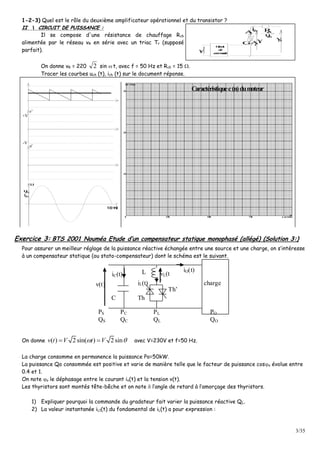 3/35
1-2-3) Quel est le rôle du deuxième amplificateur opérationnel et du transistor ?
IIII  CCIIRRCCUUIITT DDEE PPUUIISSSSAANNCCEE ::
Il se compose d'une résistance de chauffage Rch
alimentée par le réseau vR en série avec un triac Tr (supposé
parfait).
2A
1
AG
Circuit
de
commande
chu
ch
R
Rv
trv
Cv
chi
On donne vR = 220 2 sin  t, avec f = 50 Hz et Rch = 15 .
Tracer les courbes uch (t), ich (t) sur le document réponse.
+V
-V
u'
v'
u
chu
chi
t(ms)
n (tr/min)250 500 750
C (Nm)
10
20
30
0
Caractéristiquec(n)dumoteur
Exercice 3: BTS 2001 Nouméa Etude d’un compensateur statique monophasé (allégé) (Solution 3:)
Pour assurer un meilleur réglage de la puissance réactive échangée entre une source et une charge, on s’intéresse
à un compensateur statique (ou stato-compensateur) dont le schéma est le suivant.
iC(t)
v(t)
L
C
Th’
vL(t
)iL(t)
Th
iO(t)
charge
PS
QS
PL
QL
PC
QC
PO
QO
On donne ( ) 2sin( ) 2sinv t V t V   avec V=230V et f=50 Hz.
La charge consomme en permanence la puissance Po=50kW.
La puissance Qo consommée est positive et varie de manière telle que le facteur de puissance coso évolue entre
0.4 et 1.
On note o le déphasage entre le courant io(t) et la tension v(t).
Les thyristors sont montés tête-bêche et on note  l’angle de retard à l’amorçage des thyristors.
1) Expliquer pourquoi la commande du gradateur fait varier la puissance réactive QL.
2) La valeur instantanée iL1(t) du fondamental de iL(t) a pour expression :
 