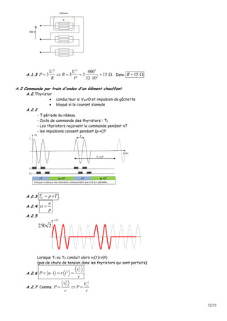 32/35
400 V
1 élément
R
A.1.3
2 2 2
3
400
3 3 3 15
32 10
U U
P R
R P
     

. Donc 15R  
A.2 Commande par train d'ondes d'un élément chauffant
A.2.Thyristor
 conducteur si VAK>0 et impulsion de gâchette
 bloqué si le courant s’annule
A.2.2
- T période du réseau
- Cycle de commande des thyristors : TC
- Les thyristors reçoivent la commande pendant nT
- les impulsions cessent pendant (p-n)T
nT (p-n)T nT (p-n)T
TC =pT
T
A.2.3 CT p T  .
A.2.4.
n
p
 
A.2.5
230 2
Lorsque T1 ou T2 conduit alors vC(t)=v(t)
(pas de chute de tension dans les thyristors qui sont parfaits)
A.2.6
2
2 Cv
P u i r i
r
    .
A.2.7 Comme
2 2
C C
v V
P P
r r
  
 