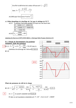 33/35
En effet la définition de la valeur efficace est
2
C CV v
Donc
 
2
2 2
C
VV V
P
r r r
 
  
A.2.8 On peut faire varier P de 0 à
2
V
r
A.3 Bilan énergétique du chauffage de l'air pour le séchage du P.E.T.
A.3.1 Le sécheur fonctionne pendant 0,5 heure sur une heure donc
1 96000 0,5 48000W Wh  
2 160000 0,5 80000W Wh  
32000écoW Wh
A.3.2.
32000
% 40%
80000
éco  
Solution 12: Exercice 12:BTS 20131 Métro : Eclairage Pablo Picasso (Solution 12:)
B.1. Principe de fonctionnement d'un gradateur
monophasé, étude des puissances
B.1.1.
² ² 230²
26,4
2000
U U
P R
R P
      donc la
résistance d’un éclairage de 2 kW est R= 26,4 
B.1.2.
Étude des puissances du côté de la charge
B.1.3:
   
0
sin 2sin 2 230 230221 1 6,16
2 26,4 2 26,4 2
V
I A
R

   
        .
Si
2

  le courant consommé vaut I=6,16 A
Et danc ce cas la puissance consommée est
2 2
26,4 6,16 1000P RI W   
1
1
2+1
 