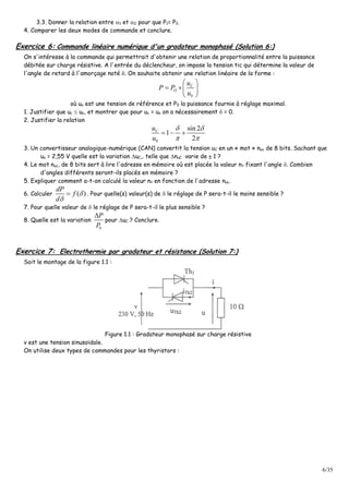 6/35
3.3. Donner la relation entre 1 et 2 pour que P1= P2.
4. Comparer les deux modes de commande et conclure.
Exercice 6: Commande linéaire numérique d'un gradateur monophasé (Solution 6:)
On s'intéresse à la commande qui permettrait d'obtenir une relation de proportionnalité entre la puissance
débitée sur charge résistive. A l'entrée du déclencheur, on impose la tension tic qui détermine la valeur de
l'angle de retard à l'amorçage noté . On souhaite obtenir une relation linéaire de la forme :
0
 
  
 
C
O
u
P P
u
où uo est une tension de référence et P0 la puissance fournie à réglage maximal.
1. Justifier que uc  uo, et montrer que pour uc = uo on a nécessairement  = 0.
2. Justifier la relation
0
sin 2
1
2
 
 
  Cu
u
3. Un convertisseur analogique-numérique (CAN) convertit la tension uC en un « mot » nuc de 8 bits. Sachant que
uo = 2,55 V quelle est la variation uC,. telle que nuC varie de ± 1 ?
4. Le mot nuc, de 8 bits sert à lire l'adresse en mémoire où est placée la valeur n fixant l'angle . Combien
d'angles différents seront-ils placés en mémoire ?
5. Expliquer comment a-t-on calculé la valeur n en fonction de l'adresse nuc.
6. Calculer ( )


dP
f
d
. Pour quelle(s) valeur(s) de  le réglage de P sera-t-il le moins sensible ?
7. Pour quelle valeur de  le réglage de P sera-t-il le plus sensible ?
8. Quelle est la variation
0
P
P
pour uC ? Conclure.
Exercice 7: Electrothermie par gradateur et résistance (Solution 7:)
Soit le montage de la figure 1.1 :
Figure 1.1 : Gradateur monophasé sur charge résistive
v est une tension sinusoïdale.
On utilise deux types de commandes pour les thyristors :
 