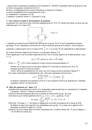8/35
- charge linéaire consommant la puissance active constante P0 = 50 kW et la puissance réactive Q0 positive, avec
un facteur de puissance variable entre 0,4 et 1.
On note 0 le déphasage entre le courant absorbé par la charge et la tension v.
La source monophasée fournit les puissances Ps et QS.
Le condensateur C consomme P0 et Q0.
L'ensemble « gradateur-bobine L » consomme PL et QL.
I. Tout d'abord on étudie le fonctionnement du gradateur
Le gradateur est constitué de deux thyristors supposés parfaits, Th et Th’ montés tête-bêche, en série avec une
inductance pure L (cf. figure 3.2).
L'ensemble est alimenté sous la tension v(t), délivrée par la source. Th et Th’ sont commandés de manière
périodique. Th est commandé à la fermeture sur la demi alternance positive de la tension v, avec un angle de
commande  compté à partir de 0, et compris entre
2

et  ( en rad). Th’ est commandé de la même manière
sur la demi-alternance négative de la tension v. (cf document réponse n° 1)
Il est rappelé que si t est la variable temporelle de v(t),  est la variable angulaire de la même grandeur v avec :
 =  t
( ) 2 sin( )v t V t  ou ( ) 2 sin( )v V  
a) Pour
3
4

  : iL (t) a l'allure donnée sur la figure du bas du documentréponse n° 1.
Préciser sur la figure du haut du document réponse n°1 l'intervalle de conduction de Th et Th’.
Expliquer pourquoi Th cesse de conduire.
Tracer l'allure du fondamental de iL(t), noté iLf(t), sur la figure du bas du document réponse n° 1
b) La valeur instantanée du fondamental de iL(t), iLf(t) a pour expression en fonction de 
1
2 2 sin 2
( ) .sin( )
. . 2 2
L
V
i t t
L
 
  
 
 
    
 
En déduire l'expression de la puissance active PL et de la puissance réactive QL absorbée par l'ensemble
«gradateur-bobine » en fonction de .
II. Bilan des puissances (cf. figure 3.1)
a) Quelles sont les puissances actives PC et PL consommées respectivement par le condensateur et l'ensemble
« gradateur - bobine » ? Donner la relation entre PS et P0.
b) Faire le bilan des puissances réactives, en donnant la relation entre QS QC., QL et Q0
c) En déduire que la relation générale entre P0, 0 , V, C, L,  et  , quand QS = 0, est :
2
22 sin 2
.tan ( ) 0
. . 2
O O
V
P V C
L

   
 
    
d) On a QL = 0 lorsque  =  . On réalise ce réglage pour un facteur de puissance de la charge de 0,40.
En déduire la valeur de la capacité C du condensateur pour que QS = 0. La valeur de la capacité reste
maintenant constante et égale à C = 6,9 mF.
e) Dans le cas d'une charge ayant un facteur de puissance de 1, on désire obtenir QS = 0, avec le réglage  =
/2. En déduire la valeur de L.
 