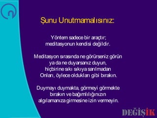 Şunu Unutmamalısınız:

       Yöntem sadece bir araçtır;
     meditasyonun kendisi değildir.

Meditasyon sırasında ne görürseniz görün
      ya da ne duyarsanız duyun,
    hiçbirine sıkı sıkıya sarılmadan
  Onları, öylece oldukları gibi bırakın.

 Duymayı duymakta, görmeyi görmekte
       bırakın ve bağımlılığınızın
 algılamanıza girmesine izin vermeyin.
 