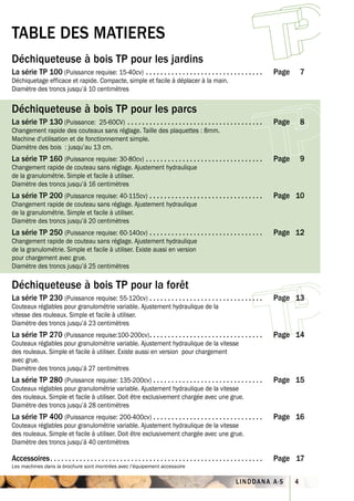 TABLE DES MATIERES
Déchiqueteuse à bois TP pour les jardins
La série TP 100 (Puissance requise: 15-40cv) . . . . . . . . . . . . . . . . . . . . . . . . . . . . . . . .                      Page       7
Déchiquetage efficace et rapide. Compacte, simple et facile à déplacer à la main.
Diamètre des troncs jusqu’á 10 centimètres

Déchiqueteuse à bois TP pour les parcs
La série TP 130 (Puissance: 25-60CV) . . . . . . . . . . . . . . . . . . . . . . . . . . . . . . . . . . . . .                    Page       8
Changement rapide des couteaux sans réglage. Taille des plaquettes : 8mm.
Machine d'utilisation et de fonctionnement simple.
Diamètre des bois : jusqu’au 13 cm.
La série TP 160 (Puissance requise: 30-80cv) . . . . . . . . . . . . . . . . . . . . . . . . . . . . . . . .                      Page       9
Changement rapide de couteau sans réglage. Ajustement hydraulique
de la granulométrie. Simple et facile à utiliser.
Diamètre des troncs jusqu’á 16 centimètres
La série TP 200 (Puissance requise: 40-115cv) . . . . . . . . . . . . . . . . . . . . . . . . . . . . . . .                       Page 10
Changement rapide de couteau sans réglage. Ajustement hydraulique
de la granulométrie. Simple et facile à utiliser.
Diamètre des troncs jusqu’á 20 centimètres
La série TP 250 (Puissance requise: 60-140cv) . . . . . . . . . . . . . . . . . . . . . . . . . . . . . . .                       Page 12
Changement rapide de couteau sans réglage. Ajustement hydraulique
de la granulométrie. Simple et facile à utiliser. Existe aussi en version
pour chargement avec grue.
Diamètre des troncs jusqu’á 25 centimètres

Déchiqueteuse à bois TP pour la forêt
La série TP 230 (Puissance requise: 55-120cv) . . . . . . . . . . . . . . . . . . . . . . . . . . . . . . .                       Page 13
Couteaux réglables pour granulométrie variable. Ajustement hydraulique de la
vitesse des rouleaux. Simple et facile à utiliser.
Diamètre des troncs jusqu’á 23 centimètres
La série TP 270 (Puissance requise:100-200cv) . . . . . . . . . . . . . . . . . . . . . . . . . . . . . . .                       Page 14
Couteaux réglables pour granulométrie variable. Ajustement hydraulique de la vitesse
des rouleaux. Simple et facile à utiliser. Existe aussi en version pour chargement
avec grue.
Diamètre des troncs jusqu’á 27 centimètres
La série TP 280 (Puissance requise: 135-200cv) . . . . . . . . . . . . . . . . . . . . . . . . . . . . . .                        Page 15
Couteaux réglables pour granulométrie variable. Ajustement hydraulique de la vitesse
des rouleaux. Simple et facile à utiliser. Doit être exclusivement chargée avec une grue.
Diamètre des troncs jusqu’á 28 centimètres
La série TP 400 (Puissance requise: 200-400cv) . . . . . . . . . . . . . . . . . . . . . . . . . . . . . .                        Page 16
Couteaux réglables pour granulométrie variable. Ajustement hydraulique de la vitesse
des rouleaux. Simple et facile à utiliser. Doit être exclusivement chargée avec une grue.
Diamètre des troncs jusqu’á 40 centimètres

Accessoires . . . . . . . . . . . . . . . . . . . . . . . . . . . . . . . . . . . . . . . . . . . . . . . . . . . . . . . . . .   Page 17
Les machines dans la brochure sont montrées avec l’équipement accessoire

                                                                                                                 LINDDANA A·S            4
 