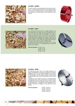 La série « jardin »
                   Le broyat produit par les déchiqueteuses à bois dans la série «
                   jardin » a une granulométrie allant de 5 à 50 millimètres selon
                   le type de bois. Le résultat final est un broyât esthétique et varié
                   pour utilisation sur des plate-bandes ou comme garniture sur des
                   sentiers.




                   La série « parc »
                   Les machines de la série de parc ont un angle d’admission des
                   bois perpendiculaire au disque qui donne des plaquettes unifor-
                   mes et avec de courtes fibres dont la longueur peut varier en
                   ajustant la vitesse des rouleaux d’alimentation. La qualité de
                   la plaquette dépend du bois à couper, mais en général les pla-
                   quettes peuvent être employées sans problème, même dans les
                   petites installations de chauffage. Si une qualité de plaquette plus
                   élevée est exigée, on peut installer des peignes éclateurs derrière
                   les couteaux, pour éviter les queues de déchiquetage.
                   Le broyât produit par les machines de la série « parc » est aussi
                   parfait pour les travaux où un compostage rapide et optimal des
                   déchets verts est désiré.

                   Taille des plaquettes: TP 130 = 8 mm
                                          TP 160 = 10 mm
                                          TP 200 = 10 mm
                                          TP 250 = 13 mm




                   La série « forêt »
                   Les machines de la série « forêt » ont un angle d’admission pro-
                   duisant des plaquettes de dimension plus grande. Les couteaux
                   réglables procurent une granulométrie réglable et sans queues
                   de déchiquetage avec des peignes éclateurs montés comme
                   accessoires optionnels ( ils sont montés standard sur les TP 230
                   et 270).
                   L’avantage de pouvoir régler les couteaux aux différentes tailles
                   de plaquettes est que vous pouvez produire un broyât correct de
                   la qualité désirée pour des utilisations diverses. On peut utiliser
                   les plaquettes pour le chauffage dans des installations indivi-
                   duelles et collectives, en paillage, ou comme garniture sur des
                   sentiers.

                   Taille des plaquettes:           TP 230 = 12-19 mm
                                                    TP 270 = 12-22 mm
                                                    TP 280 = 12-23 mm
                                                    TP 400 = 20-40 mm




6   LINDDANA A·S
 
