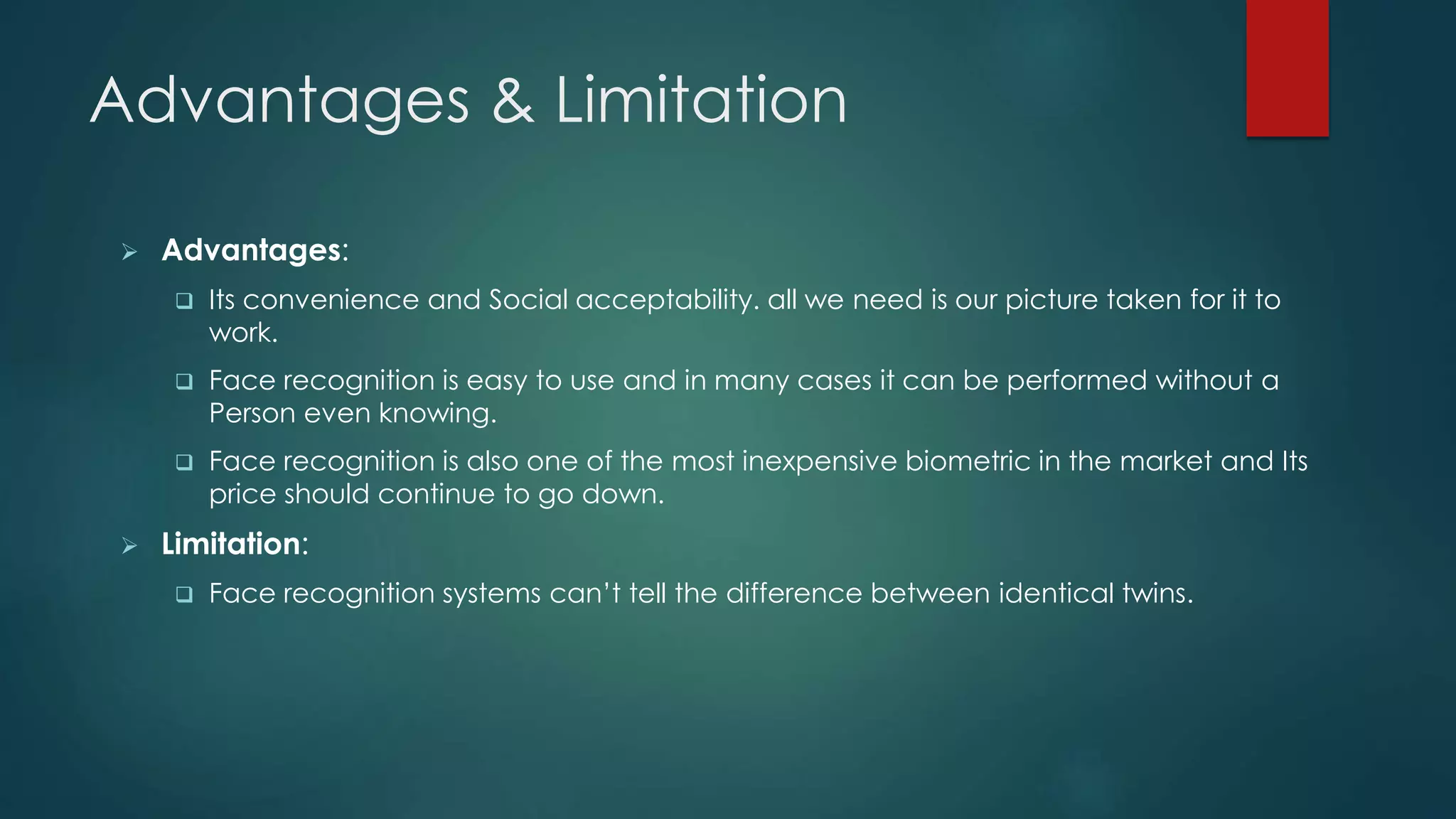 Advantages & Limitation
 Advantages:
 Its convenience and Social acceptability. all we need is our picture taken for it to
work.
 Face recognition is easy to use and in many cases it can be performed without a
Person even knowing.
 Face recognition is also one of the most inexpensive biometric in the market and Its
price should continue to go down.
 Limitation:
 Face recognition systems can’t tell the difference between identical twins.
 
