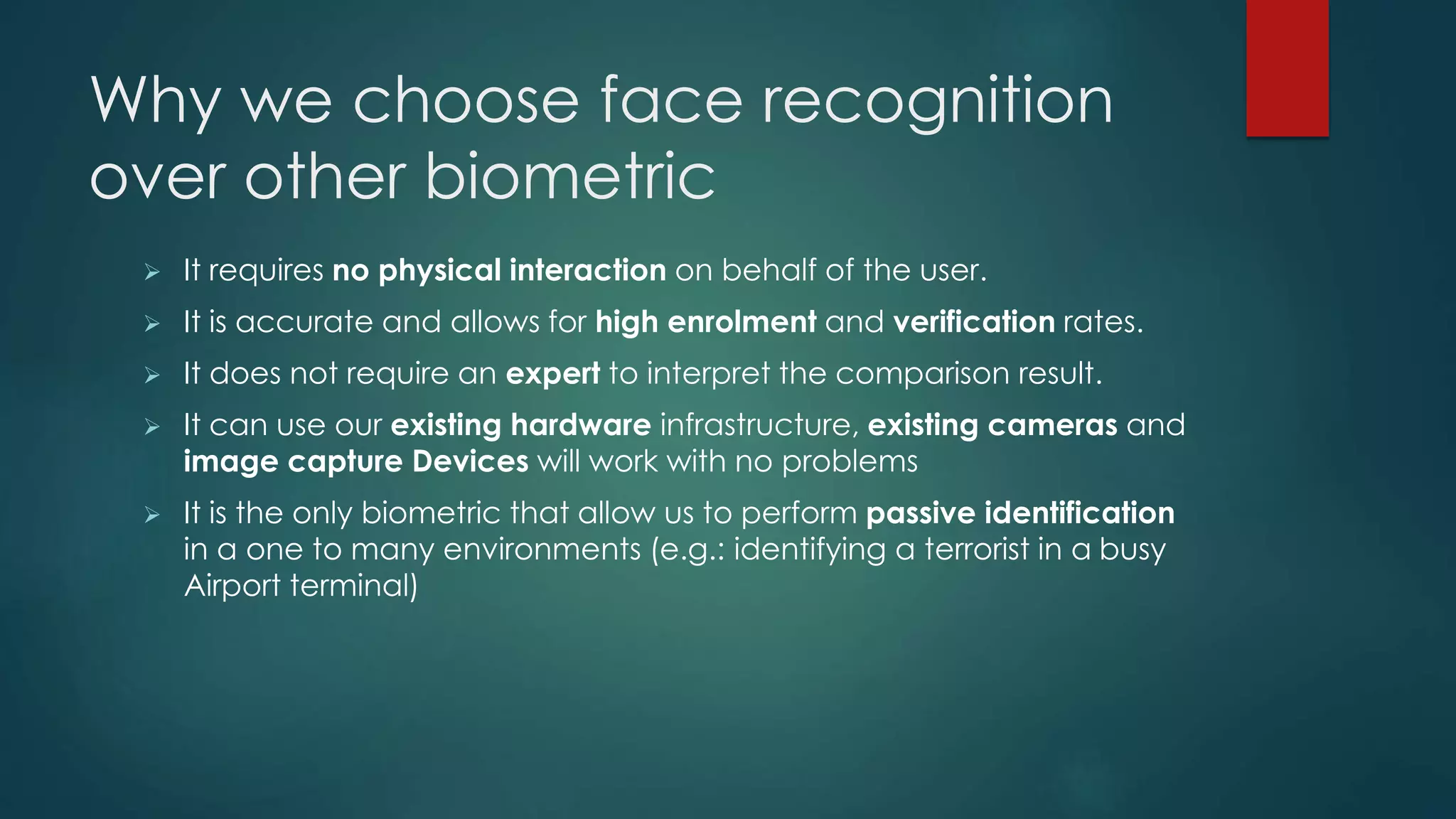 Why we choose face recognition
over other biometric
 It requires no physical interaction on behalf of the user.
 It is accurate and allows for high enrolment and verification rates.
 It does not require an expert to interpret the comparison result.
 It can use our existing hardware infrastructure, existing cameras and
image capture Devices will work with no problems
 It is the only biometric that allow us to perform passive identification
in a one to many environments (e.g.: identifying a terrorist in a busy
Airport terminal)
 