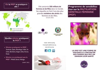 ¿Qué dice la ley? Programme de sensibilisa-
tion sur la MUTILATION
GÉNITALE FÉMININE
(MGF)
Twitter: @DemusaOrg
Email gisdmu@demusa.org
www.demusa.org
Quelles ethnies pratiquent
la MGF ?
 Ethnies pratiquant la MGF :
Sarahule, Djola, Mandinga, Fulbé, So-
ninke, Bambara, Dogon, Edos,Awusa,
Fante.
 Ethnies ne pratiquant pas la
MGF : Wolof, Serer, Ndiago.
(UNAF 2012)
Où la MGF se pratique-t-
elle ?
Ilustración mapa
Elle concerne 200 millions de
femmes et de filles dans le monde.
Ses séquelles en font l'une des plus
grandes violations des droits des
femmes et des filles.
(Unicef, 2016)
LA MGF EST UNE FORME DE
VIOLENCE À L'ENCONTRE
DES FEMMES QUI MET EN
DANGER LEUR SANTÉ
 