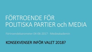 FÖRTROENDE FÖR
POLITISKA PARTIER och MEDIA
Förtroendebarometer 04-06-2017 - Medieakademin
KONSEKVENSER INFÖR VALET 2018?
 
