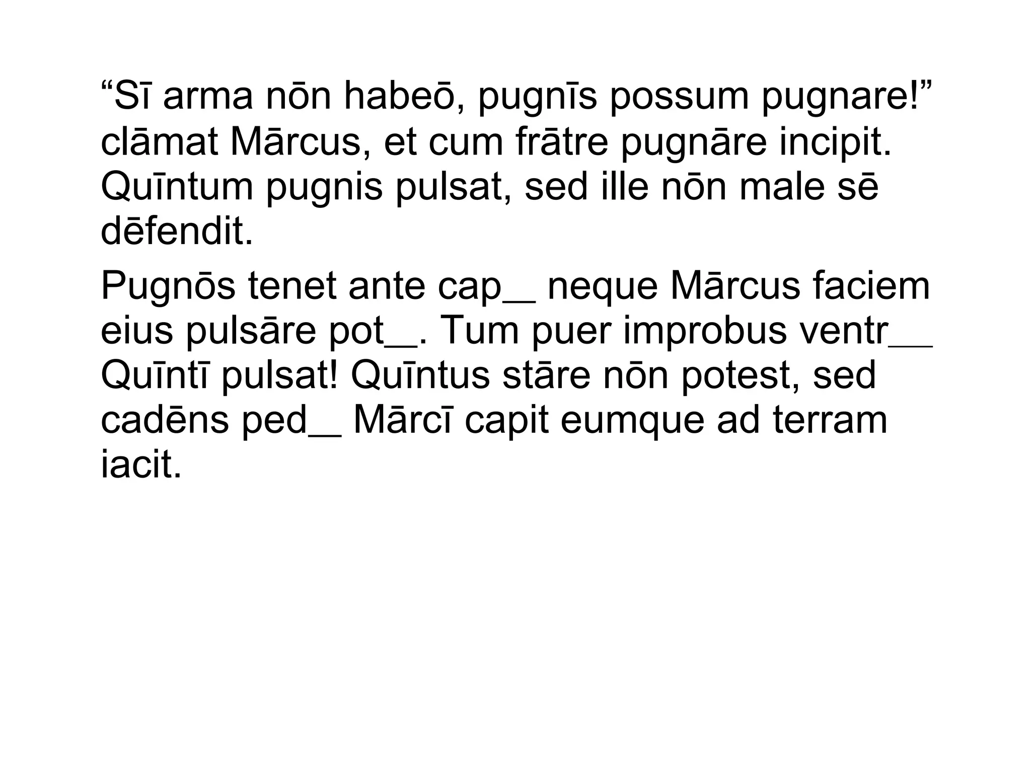 “ Sī arma nōn habeō, pugnīs possum pugnare!” clāmat Mārcus, et cum frātre pugnāre incipit. Quīntum pugnis pulsat, sed ille nōn male sē dēfendit.  Pugnōs tenet ante cap   neque Mārcus faciem eius pulsāre pot   . Tum puer improbus ventr ____  Quīntī pulsat! Quīntus stāre nōn potest, sed cadēns ped   Mārcī capit eumque ad terram iacit.  