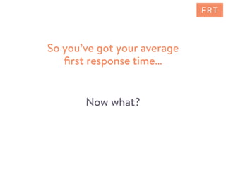 So you’ve got your average
ﬁrst response time…
Now what?
F R T
 