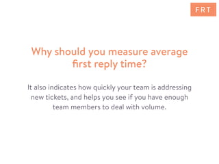 It also indicates how quickly your team is addressing
new tickets, and helps you see if you have enough
team members to deal with volume.
Why should you measure average
ﬁrst reply time?
F R T
 