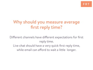 Different channels have different expectations for ﬁrst
reply time.
Live chat should have a very quick ﬁrst reply time,
while email can afford to wait a little longer.
Why should you measure average
ﬁrst reply time?
F R T
 
