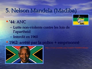 55.. NNeellssoonn MMaannddeellaa ((MMaaddiibbaa)) 
•’’4444:: AANNCC 
– LLuuttttee nnoonn--vviioolleennttee ccoonnttrree lleess llooiiss ddee 
ll’’aappaarrtthheeiidd 
– IInntteerrddiitt eenn 11996600 
•11996622:: aarrrrêêttéé ppaarr llaa ppoolliiccee ++ eemmpprriissoonnnnéé 
http://www.youtube.com/watch?v=N2MlFoGRvQw 
 