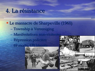 44.. LLaa rrééssiissttaannccee 
•Le massacre ddee SShhaarrppeevviillllee ((11996600)) 
– TToowwnnsshhiipp àà VVeerreeeenniiggiinngg 
– MMaanniiffeessttaattiioonnss nnoonn--vviioolleenntteess 
– RRéépprreessssiioonn ppoolliicciièèrree 
– 6699 mmoorrttss,, 117788 bblleessssééss 
 
