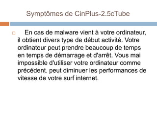 Symptômes de CinPlus-2.5cTube 
 En cas de malware vient à votre ordinateur, 
il obtient divers type de début activité. Votre 
ordinateur peut prendre beaucoup de temps 
en temps de démarrage et d'arrêt. Vous mai 
impossible d'utiliser votre ordinateur comme 
précédent. peut diminuer les performances de 
vitesse de votre surf internet. 
 