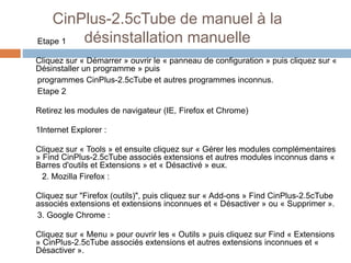 CinPlus-2.5cTube de manuel à la 
Etape 1 désinstallation manuelle 
Cliquez sur « Démarrer » ouvrir le « panneau de configuration » puis cliquez sur « 
Désinstaller un programme » puis 
programmes CinPlus-2.5cTube et autres programmes inconnus. 
Etape 2 
Retirez les modules de navigateur (IE, Firefox et Chrome) 
1Internet Explorer : 
Cliquez sur « Tools » et ensuite cliquez sur « Gérer les modules complémentaires 
» Find CinPlus-2.5cTube associés extensions et autres modules inconnus dans « 
Barres d'outils et Extensions » et « Désactivé » eux. 
2. Mozilla Firefox : 
Cliquez sur "Firefox (outils)", puis cliquez sur « Add-ons » Find CinPlus-2.5cTube 
associés extensions et extensions inconnues et « Désactiver » ou « Supprimer ». 
3. Google Chrome : 
Cliquez sur « Menu » pour ouvrir les « Outils » puis cliquez sur Find « Extensions 
» CinPlus-2.5cTube associés extensions et autres extensions inconnues et « 
Désactiver ». 
 