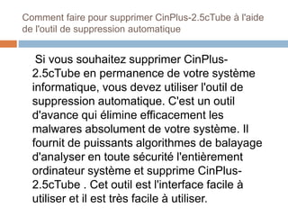 Comment faire pour supprimer CinPlus-2.5cTube à l'aide 
de l'outil de suppression automatique 
Si vous souhaitez supprimer CinPlus- 
2.5cTube en permanence de votre système 
informatique, vous devez utiliser l'outil de 
suppression automatique. C'est un outil 
d'avance qui élimine efficacement les 
malwares absolument de votre système. Il 
fournit de puissants algorithmes de balayage 
d'analyser en toute sécurité l'entièrement 
ordinateur système et supprime CinPlus- 
2.5cTube . Cet outil est l'interface facile à 
utiliser et il est très facile à utiliser. 
 