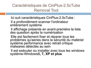 Caractéristiques de CinPlus-2.5cTube 
Removal Tool 
Ici suit caractéristiques CinPlus-2.5cTube : 
Il a profondément scanner l'ordinateur 
entièrement système 
Il affichage présente en avant-première la liste 
des question après la numérisation 
Elle est facilement fixer et réparer tous les 
problèmes qu'aeries dans la sécurité du matériel 
système performance avec retrait critique 
malwares détectés au sein 
Il est exécuter ou installer avec tous les windows 
système-Windows8, 7, XP et plus 
 