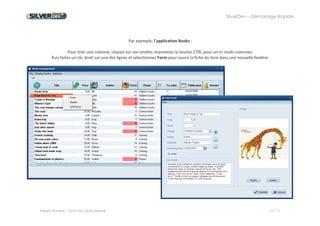 SilverDev – Démarrage Rapide 
Experia Europe -- Droit de copie réservé -- 10 / 11 
Par exemple, l’application Books : 
Pour trier une colonne, cliquez sur son entête, maintenez la touche CTRL pour un tri multi-colonnes. 
Puis faites un clic droit sur une des lignes et sélectionnez Form pour ouvrir la fiche du livre dans une nouvelle fenêtre. 
 