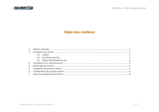 SilverDev – Démarrage Rapide 
Experia Europe -- Droit de copie réservé -- 2 / 11 
Table des matières 
1. Obtenir SilverDev ............................................................................................................................................ 3 
2. Installation du serveur ..................................................................................................................................... 3 
2.1. LodRun 3 
2.2. Installation par Ftp 4 
2.3. Etapes de SetupServer.exe 4 
3. Installation d'un code provisoire ..................................................................................................................... 5 
4. Démarrage du serveur ..................................................................................................................................... 6 
5. Installation de la partie cliente ........................................................................................................................ 7 
6. Configuration de la partie cliente .................................................................................................................... 8 
7. Accès aux programmes de démo .................................................................................................................... 9 
 