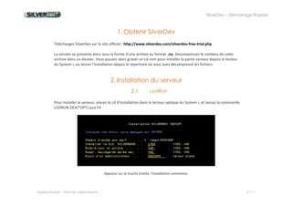 SilverDev – Démarrage Rapide 
Experia Europe -- Droit de copie réservé -- 3 / 11 
1. Obtenir SilverDev 
Téléchargez SilverDev sur le site officiel : http://www.silverdev.com/silverdev-free-trial.php 
La version se présente alors sous la forme d'une archive au format .zip. Décompressez le contenu de cette archive dans un dossier. Vous pouvez alors graver un cd-rom pour installer la partie serveur depuis le lecteur du System i, ou lancer l'installation depuis le répertoire où vous avez décompressé les fichiers. 
2. Installation du serveur 
2.1. LodRun 
Pour installer le serveur, placez le cd d’installation dans le lecteur optique du System i, et lancez la commande LODRUN DEV(*OPT) puis F4 
Appuyez sur la touche Entrée, l'installation commence. 
 