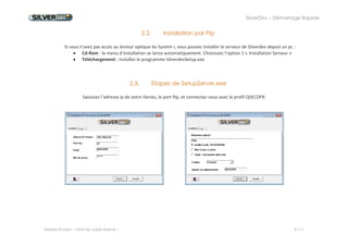 SilverDev – Démarrage Rapide 
Experia Europe -- Droit de copie réservé -- 4 / 11 
2.2. Installation par Ftp 
Si vous n'avez pas accès au lecteur optique du System i, vous pouvez installer le serveur de Silverdev depuis un pc : 
 Cd-Rom : le menu d’installation se lance automatiquement. Choisissez l’option 1 « Installation Serveur » 
 Téléchargement : Installez le programme SilverdevSetup.exe 
2.3. Etapes de SetupServer.exe 
Saisissez l'adresse ip de votre iSeries, le port ftp, et connectez-vous avec le profil QSECOFR. 
 