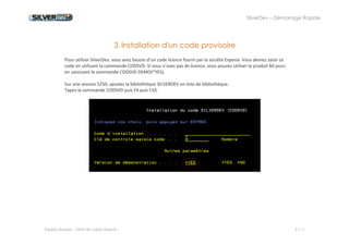 SilverDev – Démarrage Rapide 
Experia Europe -- Droit de copie réservé -- 5 / 11 
3. Installation d'un code provisoire 
Pour utiliser SilverDev, vous avez besoin d’un code licence fourni par la société Experia. Vous devrez saisir ce code en utilisant la commande CODSVD. Si vous n’avez pas de licence, vous pouvez utiliser le produit 60 jours en saisissant la commande CODSVD DEMO(*YES). 
Sur une session 5250, ajoutez la bibliothèque SILVERDEV en liste de bibliothèque. 
Tapez la commande CODSVD puis F4 puis F10. 
 