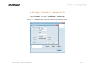 SilverDev – Démarrage Rapide 
Experia Europe -- Droit de copie réservé -- 8 / 11 
6. Configuration de la partie cliente 
Lancez MyDesk et allez dans le menu Serveur / Configuration. 
Cliquez sur « Nouveau » pour configurer une nouvelle connexion serveur. 
 