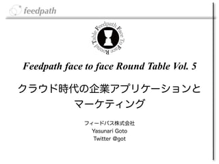 Feedpath face to face Round Table Vol. 5

クラウド時代の企業アプリケーションと
     マーケティング
              フィードパス株式会社 
                Yasunari Goto
                Twitter @got
 