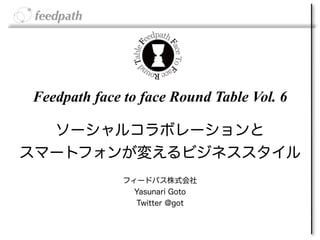 Feedpath face to face Round Table Vol. 6

  ソーシャルコラボレーションと
スマートフォンが変えるビジネススタイル
              フィードパス株式会社 
                Yasunari Goto
                Twitter @got
 