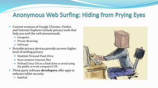  Current versions of Google Chrome, Firefox,
and Internet Explorer include privacy tools that
help you surf the web anonymously
 Incognito
 Private Browsing
 InPrivate
 Portable privacy devices provide an even higher
level of surfing privacy
 Imation Personal Flash Drive
 Store sensitive Internet files
 Preload Linux OS on a flash drive to avoid using
the public or work computer’s OS
 Third-party software developers offer apps to
enhance tablet security
 hidePad
 